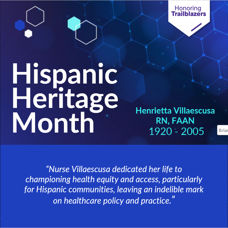 Honoring Trailblazers Hispanic Heritage Month Henrietta Villasescusa RN, FAAN 1920-2005 "Nurse Villaescusa dedicated her life to championing health equity and access, particularly for Hispanic communities, leaving an indeliable mark on healthcare policy and practice."